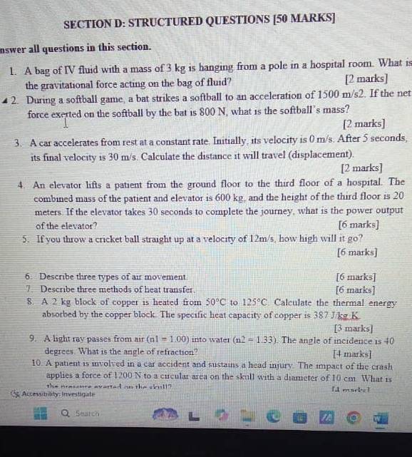 STRUCTURED QUESTIONS [50 MARKS] 
nswer all questions in this section. 
1. A bag of IV fluid with a mass of 3 kg is hanging from a pole in a hospital room. What is 
the gravitational force acting on the bag of fluid? [2 marks] 
2. During a softball game, a bat strikes a softball to an acceleration of 1500 m/s2. If the net 
force exerted on the softball by the bat is 800 N, what is the softball's mass? 
[2 marks] 
3. A car accelerates from rest at a constant rate. Initially, its velocity is 0 m/s. After 5 seconds, 
its final velocity is 30 m/s. Calculate the distance it will travel (displacement). 
[2 marks] 
4. An elevator lifts a patient from the ground floor to the third floor of a hospital. The 
combined mass of the patient and elevator is 600 kg, and the height of the third floor is 20
meters. If the elevator takes 30 seconds to complete the journey, what is the power output 
of the elevator? [6 marks] 
5. If you throw a cricket ball straight up at a velocity of 12m/s, how high will it go? 
[6 marks] 
6. Describe three types of air movement [6 marks] 
7. Describe three methods of heat transfer. [6 marks] 
8. A 2 kg block of copper is heated from 50°C to 125°C Calculate the thermal energy 
absorbed by the copper block. The specific heat capacity of copper is 387 J/kg K. 
[3 marks] 
9. A light ray passes from air (n1=1.00) into water (n2=1.33). The angle of incidence is 40
degrees. What is the angle of refraction? [4 marks] 
10. A patient is involved in a car accident and sustains a head injury. The impact of the crash 
applies a force of 1200 N to a circular area on the skull with a diameter of 10 cm. What is 
the pressure averted on the skull? [d maeke ] 
Accessitility: Investigate 
Search