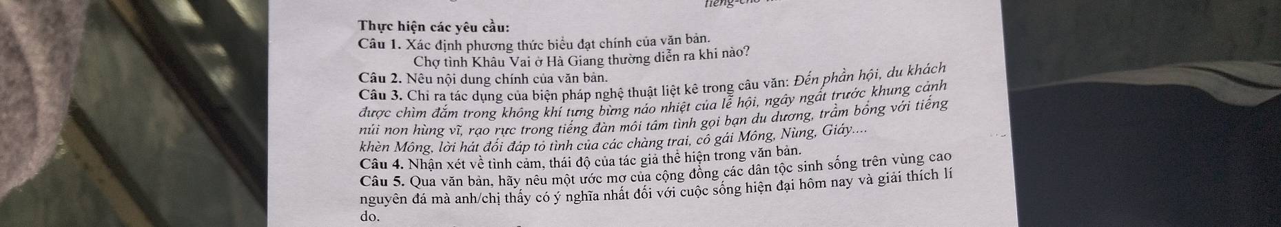 Thực hiện các yêu cầu: 
Câu 1. Xác định phương thức biểu đạt chính của văn bản. 
Chơ tình Khâu Vai ở Hà Giang thường diễn ra khi nào? 
Câu 2. Nêu nội dung chính của văn bản. 
Câu 3. Chỉ ra tác dụng của biện pháp nghệ thuật liệt kê trong câu văn: Đến phần hội, du khách 
được chìm đắm trong không khí tưng bừng náo nhiệt của lễ hội, ngây ngất trước khung cảnh 
núi non hùng vĩ, rạo rực trong tiếng đàn môi tâm tình gọi bạn du dương, trầm bồng với tiếng 
khèn Mông, lời hát đổi đáp to tình của các chàng trai, có gái Mông, Nùng, Giáy.... 
Câu 4. Nhận xét về tình cảm, thái độ của tác gia thể hiện trong văn bản. 
Câu 5. Qua văn bản, hãy nêu một ước mợ của cộng đồng các dân tộc sinh sống trên vùng cao 
nguyên đá mà anh/chị thấy có ý nghĩa nhất đối với cuộc sống hiện đại hôm nay và giải thích lí 
do.