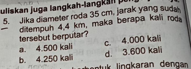 Juliskan juga langkah-langkan pür
5. Jika diameter roda 35 cm, jarak yang sudah
ditempuh 4,4 km, maka berapa kali roda
tersebut berputar?
a. 4.500 kali c. 4.000 kali
b. 4.250 kali d. 3.600 kali
anu in aran dengan