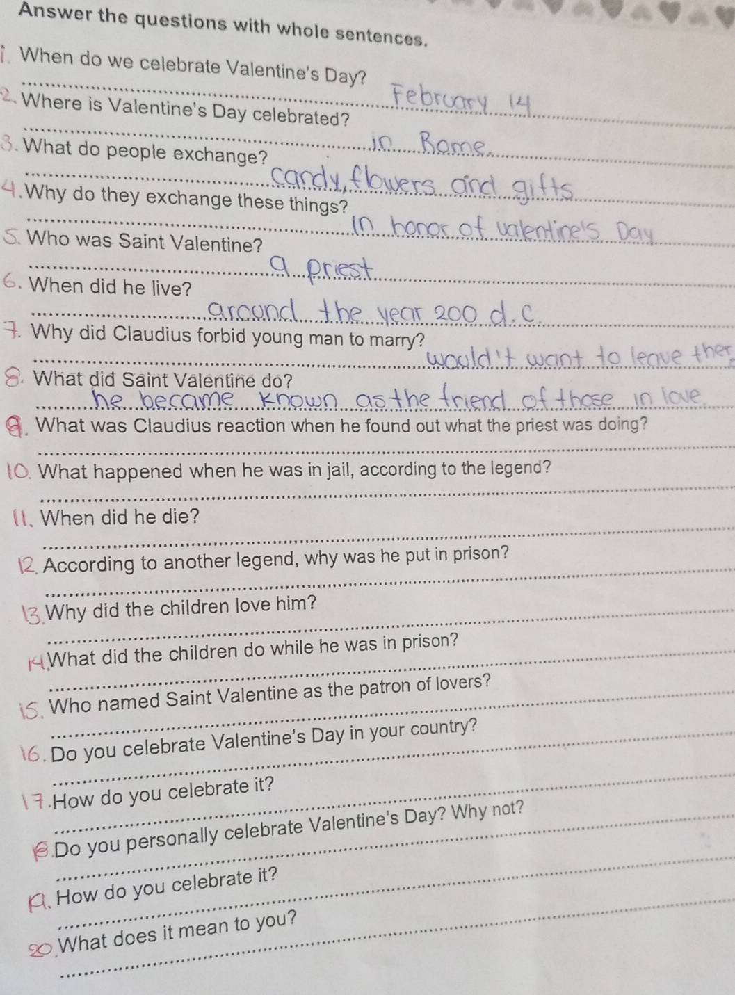 Answer the questions with whole sentences. 
_ 
When do we celebrate Valentine's Day? 
_ 
2. Where is Valentine's Day celebrated? 
_ 
3. What do people exchange? 
_ 
4. Why do they exchange these things?_ 
Who was Saint Valentine? 
_ 
When did he live? 
_ 
_ 
_ 
_ 
. Why did Claudius forbid young man to marry? 
What did Saint Valentine do? 
_ 
_ 
. What was Claudius reaction when he found out what the priest was doing? 
_ 
_ 
0. What happened when he was in jail, according to the legend? 
_ 
_ 
1. When did he die? 
__ 
2. According to another legend, why was he put in prison? 
Why did the children love him? 
What did the children do while he was in prison? 
Who named Saint Valentine as the patron of lovers? 
6.Do you celebrate Valentine's Day in your country? 
_ 
How do you celebrate it? 
_ 
Do you personally celebrate Valentine's Day? Why not? 
_ 
、 How do you celebrate it? 
What does it mean to you?