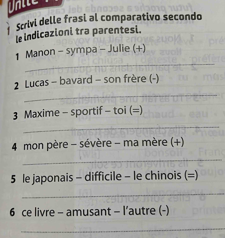 Dhile 
1 Scrivi delle frasi al comparativo secondo 
le indicazioni tra parentesi. 
_ 
1 Manon - sympa - Julie (+) 
2 Lucas - bavard - son frère (-) 
_ 
3 Maxime - sportif - toi (=) 
_ 
4 mon père - sévère - ma mère (+) 
_ 
5 le japonais - difficile - le chinois (=) 
_ 
6 ce livre - amusant - l’autre (-) 
_