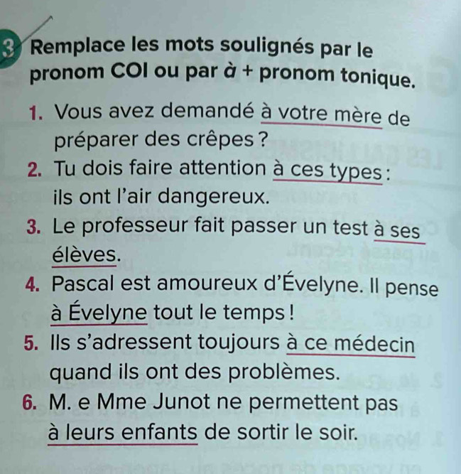 Remplace les mots soulignés par le 
pronom COI ou par à + pronom tonique. 
1. Vous avez demandé à votre mère de 
préparer des crêpes ? 
2. Tu dois faire attention à ces types : 
ils ont l'air dangereux. 
3. Le professeur fait passer un test à ses 
élèves. 
4. Pascal est amoureux d'Évelyne. Il pense 
à Évelyne tout le temps ! 
5. Ils s'adressent toujours à ce médecin 
quand ils ont des problèmes. 
6. M. e Mme Junot ne permettent pas 
à leurs enfants de sortir le soir.