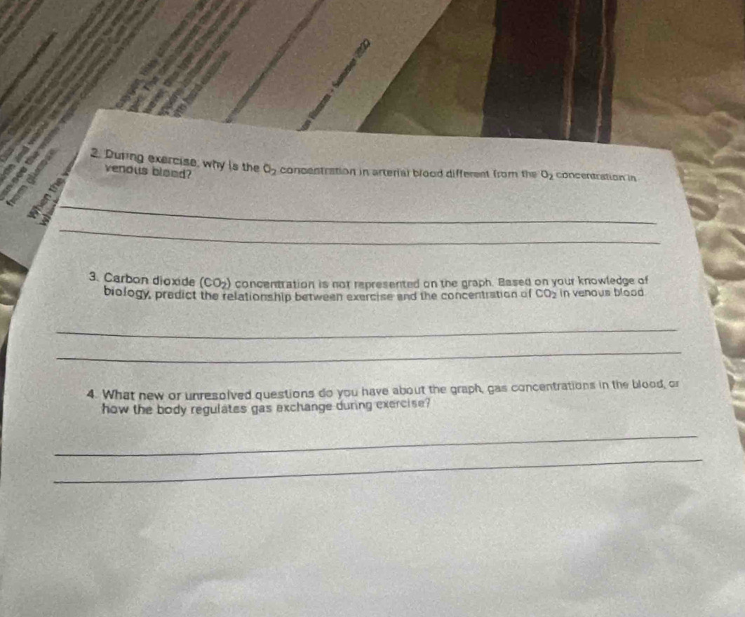 During exercise, why is the O_2 concentration in arterial blood different from the O_2 concentration in 
venous blood? 
_ 
_ 
3. Carbon dioxide (CO_2) concentration is not represented on the graph. Based on your knowledge of 
biology, predict the relationship between exercise and the concentration of CO_2 in venous blood 
_ 
_ 
4. What new or unresolved questions do you have about the graph, gas concentrations in the blood, or 
how the body regulates gas exchange during exercise? 
_ 
_
