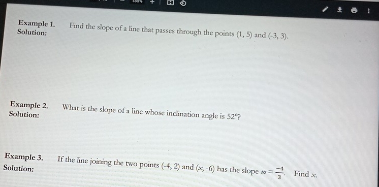 Example 1. Find the slope of a line that passes through the points (1,5) and (-3,3). 
Solution: 
Example 2. What is the slope of a line whose inclination angle is 52°
Solution: 
Example 3. If the line joining the two points (-4,2) and (x,-6) has the slope m= (-4)/3 . Find x. 
Solution: