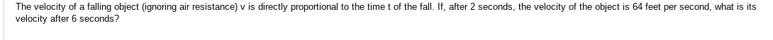 The velocity of a falling object (ignoring air resistance) v is directly proportional to the time t of the fall. If, after 2 seconds, the velocity of the object is 64 feet per second, what is its 
velocity after 6 seconds?