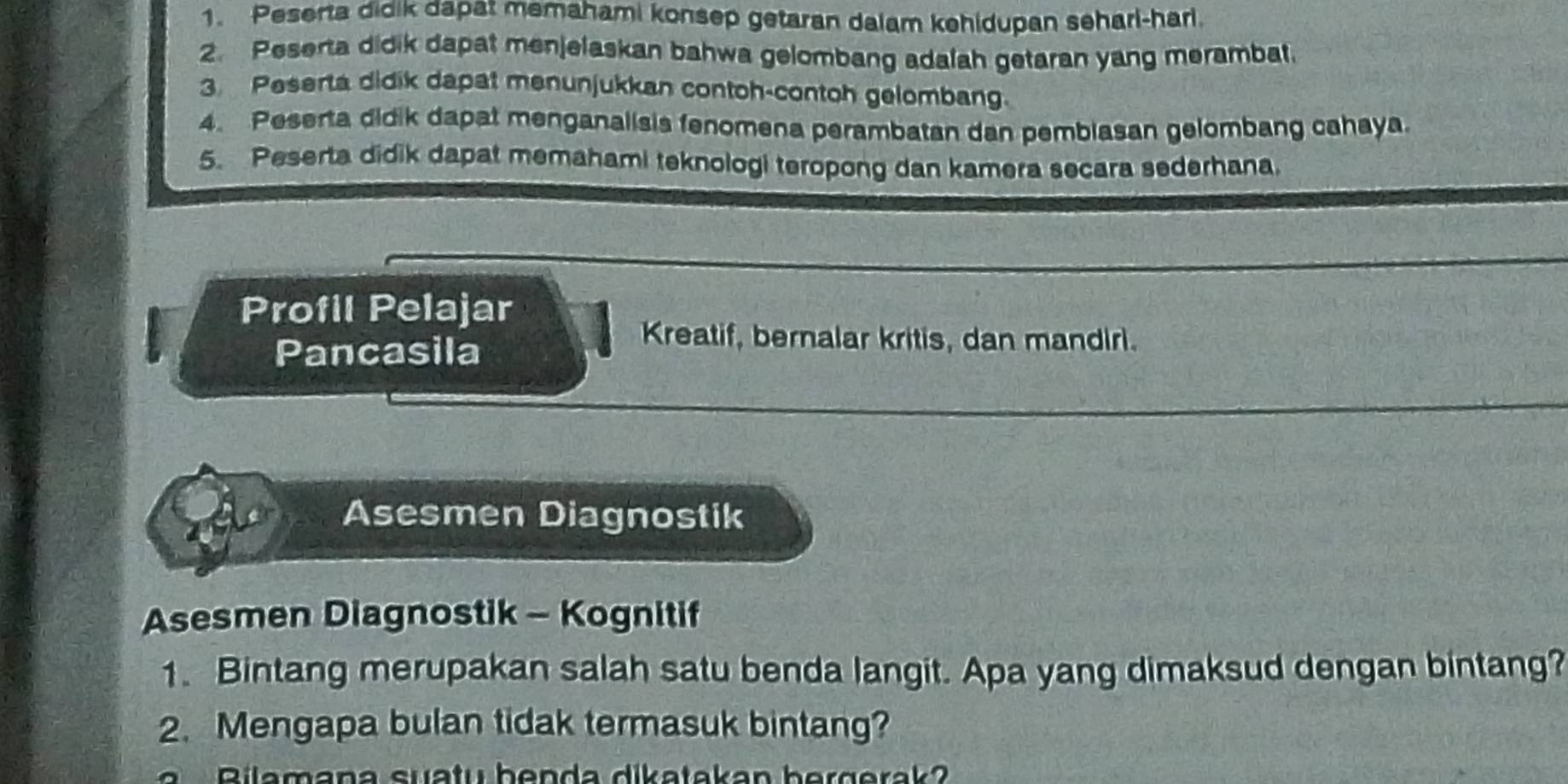 Peserta didik dapat memahami konsep getaran dalam kehidupan seharl-harl. 
2. Peserta didik dapat menjelaskan bahwa gelombang adalah getaran yang merambat. 
3. Peserta didik dapat menunjukkan contoh-contoh gelombang. 
4. Peserta didik dapat menganalisis fenomena perambatan dan pembiasan gelombang cahaya 
5. Peserta didik dapat memahami teknologi teropong dan kamera secara sederhana. 
Profil Pelajar 
Pancasila 
Kreatif, bernalar kritis, dan mandiri. 
Asesmen Diagnostik 
Asesmen Diagnostik - Kognitif 
1. Bintang merupakan salah satu benda langit. Apa yang dimaksud dengan bintang? 
2. Mengapa bulan tidak termasuk bintang? 
Bilamana suatu benda dikatakan bergerak