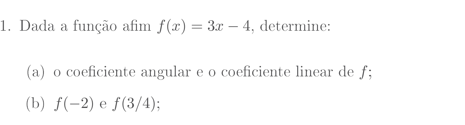 Dada a função afim f(x)=3x-4 , determine: 
(a) o coeficiente angular e o coeficiente linear de ƒ; 
(b) f(-2) e f(3/4)