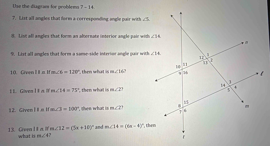 Use the diagram for problems 7 - 14.
7. List all angles that form a corresponding angle pair with ∠ 5.
8. List all angles that form an alternate interior angle pair with
9. List all angles that form a same-side interior angle pair with
10. Given l n. If m∠ 6=120° , then what is m∠ 16 7
11. Given l ln. If m∠ 14=75° , then what is m∠ 2
12. Given l ǁn If m∠ 3=100° , then what is m∠ 2 2
13. Given l||n. If m∠ 12=(5x+10)^circ  and m∠ 14=(6x-4)^circ 
what is m∠ 4 ?