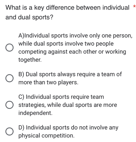 What is a key difference between individual *
and dual sports?
A)Individual sports involve only one person,
while dual sports involve two people
competing against each other or working
together.
B) Dual sports always require a team of
more than two players.
C) Individual sports require team
strategies, while dual sports are more
independent.
D) Individual sports do not involve any
physical competition.