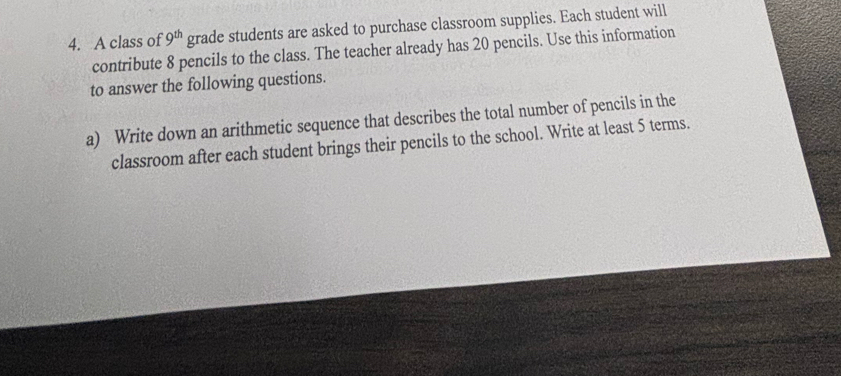 A class of 9^(th) grade students are asked to purchase classroom supplies. Each student will 
contribute 8 pencils to the class. The teacher already has 20 pencils. Use this information 
to answer the following questions. 
a) Write down an arithmetic sequence that describes the total number of pencils in the 
classroom after each student brings their pencils to the school. Write at least 5 terms.