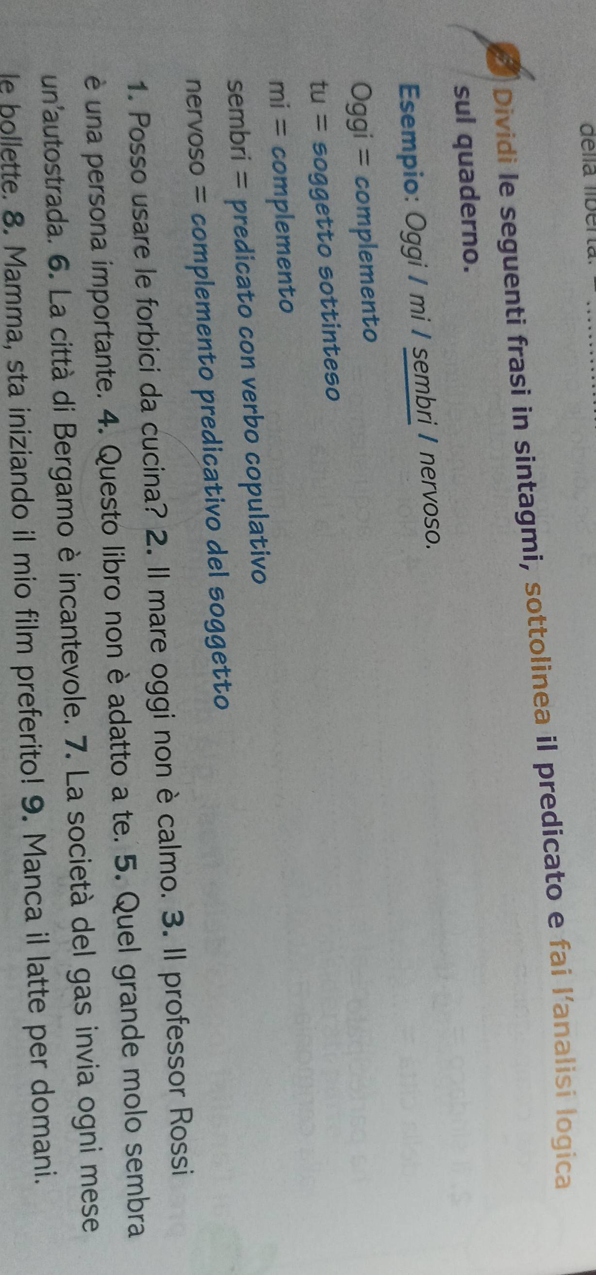 délla lberta_ 
Dividi le seguenti frasi in sintagmi, sottolinea il predicato e fai l'analisi logica 
sul quaderno. 
Esempio: Oggi / mi / sembri / nervoso. 
Ogg qi = complemento 
tu= soggetto sottinteso
mi= complemento 
sembri = predicato con verbo copulativo 
nervoso = complemento predicativo del soggetto 
1. Posso usare le forbici da cucina? 2. Il mare oggi non è calmo. 3. Il professor Rossi 
è una persona importante. 4. Questo libro non è adatto a te. 5. Quel grande molo sembra 
un'autostrada. 6. La città di Bergamo è incantevole. 7. La società del gas invia ogni mese 
le bollette. 8. Mamma, sta iniziando il mio film preferito! 9. Manca il latte per domani.