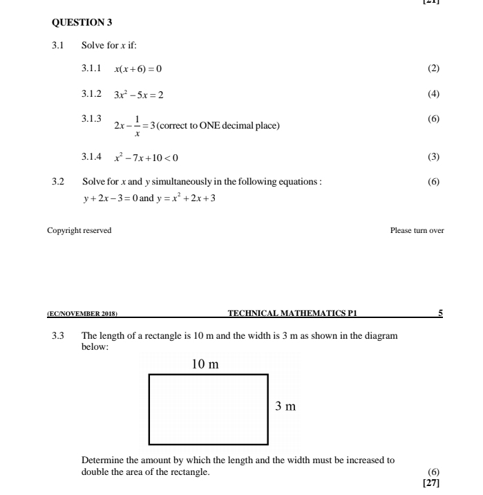 [21] 
QUESTION 3 
3.1 Solve for x if: 
3.1.1 x(x+6)=0 (2) 
3.1.2 3x^2-5x=2 (4) 
3.1.3 2x- 1/x =3 (correct to ONE decimal place) (6) 
3.1.4 x^2-7x+10<0</tex> (3) 
3.2 Solve for x and y simultaneously in the following equations : (6)
y+2x-3=0 and y=x^2+2x+3
Copyright reserved Please turn over 
(EC/NOVEMBER 2018) TECHNICAL MATHEMATICS P1 5 
3.3 The length of a rectangle is 10 m and the width is 3 m as shown in the diagram 
below: 
Determine the amount by which the length and the width must be increased to 
double the area of the rectangle. (6) 
[27]