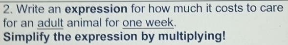 Write an expression for how much it costs to care 
for an adult animal for one week. 
Simplify the expression by multiplying!