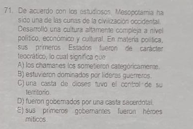 De acuerdo con los estudiosos, Mesopotamia ha
sido una de las cunas de la civilización occidental
Desarrolló una cultura altamente compleja a nivel
político, económico y cultural. En matería política,
sus primeros Estados fueron de carácter
teocrático, lo cual significa que
A) los chamanes los sometieron categóricamente.
B) estuvieron dominados por lideres guerreros.
C) una casta de dioses tuvo el control de su
territorio.
D) fueron goberados por una casta sacerdotal.
E) sus primeros goberantes fueron hèroes
miticos