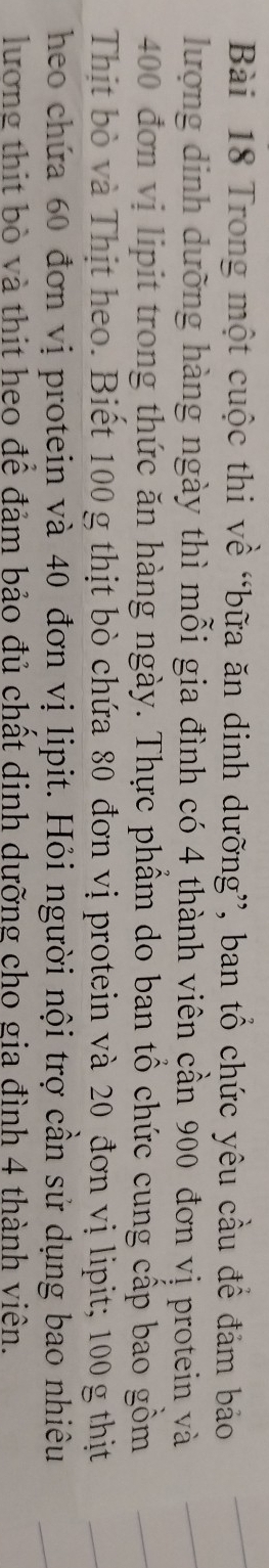 Trong một cuộc thi về “bữa ăn dinh dưỡng”, ban tổ chức yêu cầu để đảm bảo 
lượng dịnh dưỡng hàng ngày thì mỗi gia đình có 4 thành viên cần 900 đơn vị protein và
400 đơn vị lipit trong thức ăn hàng ngày. Thực phẩm do ban tổ chức cung cấp bao gồm 
Thịt bò và Thịt heo. Biết 100 g thịt bò chứa 80 đơn vị protein và 20 đơn vị lipit; 100 g thịt 
heo chứa 60 đơn vị protein và 40 đơn vị lipit. Hỏi người nội trợ cần sử dụng bao nhiêu 
lương thit bò và thit heo để đảm bảo đủ chất dinh dưỡng cho gia đình 4 thành viên.