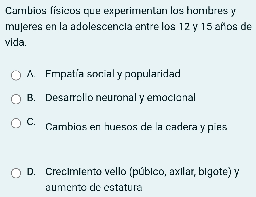 Cambios físicos que experimentan los hombres y
mujeres en la adolescencia entre los 12 y 15 años de
vida.
A. Empatía social y popularidad
B. Desarrollo neuronal y emocional
C. Cambios en huesos de la cadera y pies
D. Crecimiento vello (púbico, axilar, bigote) y
aumento de estatura