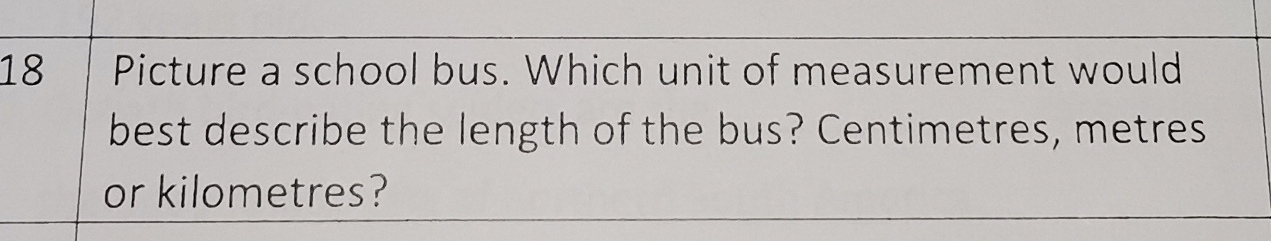 Picture a school bus. Which unit of measurement would 
best describe the length of the bus? Centimetres, metres
or kilometres?