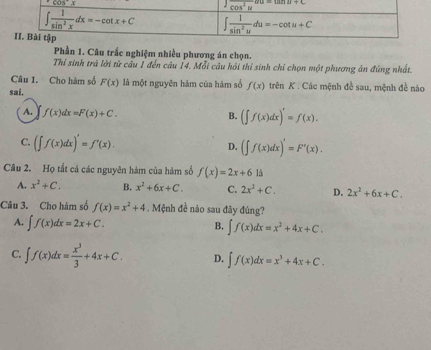 Phần 1. Câu trắc nghiệm nhiều phương án chọn.
Thí sinh trả lời từ câu 1 đến câu 14. Mỗi câu hỏi thí sinh chỉ chọn một phương án đứng nhất.
Câu 1. Cho hàm số F(x) là một nguyên hàm của hàm số f(x) trên K . Các mệnh đề sau, mệnh đề nào
sai.
A. f(x)dx=F(x)+C.
B. (∈t f(x)dx)'=f(x).
C. (∈t f(x)dx)'=f'(x).
D. (∈t f(x)dx)'=F'(x).
Câu 2. Họ tất cả các nguyên hàm của hàm số f(x)=2x+6 là
A. x^2+C. B. x^2+6x+C. C. 2x^2+C.
D. 2x^2+6x+C.
Câu 3. Cho hàm số f(x)=x^2+4. Mệnh đề nào sau đây đúng?
A. ∈t f(x)dx=2x+C. ∈t f(x)dx=x^2+4x+C.
B.
C. ∈t f(x)dx= x^3/3 +4x+C. ∈t f(x)dx=x^3+4x+C.
D.