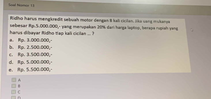 Soal Nomor 13
Ridho harus mengkredit sebuah motor dengan 8 kali cicilan. Jika uang mukanya
sebesar Rp.5.000.000,- yang merupakan 20% dari harga laptop, berapa rupiah yang
harus dibayar Ridho tiap kali cicilan ... ?
a. Rp. 3.000.000,-
b. Rp. 2.500.000,-
c. Rp. 3.500.000,-
d. Rp. 5.000.000,-
e. Rp. 5.500.000,-
A
B
C
D