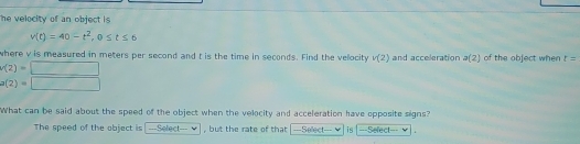 he velocity of an object is
v(t)=40-t^2, 0≤ t≤ 6
where v is measured in meters per second and t is the time in seconds. Find the velocity v(2) and acceleration a(2) of the object when t=
v(2)=□
a(2)=□
What can be said about the speed of the object when the velocity and acceleration have opposite signs? 
The speed of the object is ---Select--- ✔| , but the rate of that ===Sellect=== is ==Sefect==