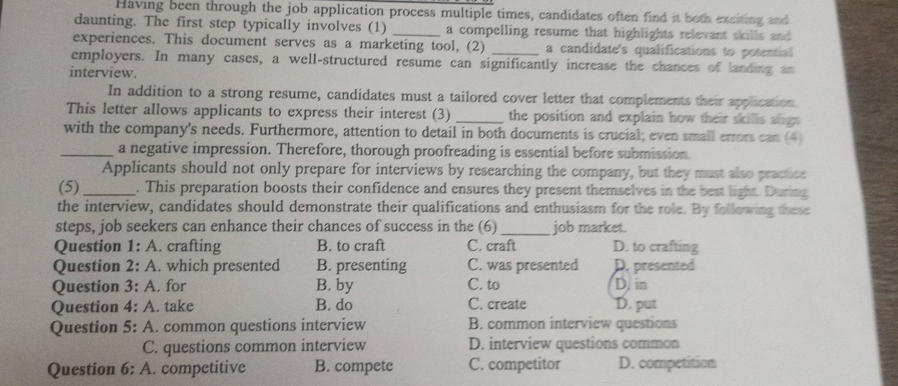 Having been through the job application process multiple times, candidates often find it both exciting and
daunting. The first step typically involves (1) _a compelling resume that highlights relevant skills and 
experiences. This document serves as a marketing tool, (2) a candidate's qualifications to potential 
employers. In many cases, a well-structured resume can significantly increase the chances of landing an
interview.
In addition to a strong resume, candidates must a tailored cover letter that complements their application.
This letter allows applicants to express their interest (3) _the position and explain how their skills aligs.
with the company's needs. Furthermore, attention to detail in both documents is crucial; even small errors can (4)
_a negative impression. Therefore, thorough proofreading is essential before submission
Applicants should not only prepare for interviews by researching the company, but they must also practice
(5)_ . This preparation boosts their confidence and ensures they present themselves in the best light. During
the interview, candidates should demonstrate their qualifications and enthusiasm for the role. By following these
steps, job seekers can enhance their chances of success in the (6)_ job market.
Question 1: A. crafting B. to craft C. craft D. to crafting
Question 2: A. which presented B. presenting C. was presented D. presented
Question 3: A. for B. by C. to D. in
Question 4: A. take B. do C. create D. put
Question 5: : A. common questions interview B. common interview questions
C. questions common interview D. interview questions common
Question 6: A. competitive B. compete C. competitor D. competition