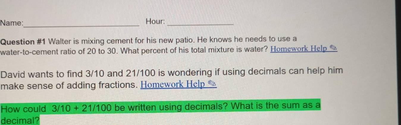 Name:_ Hour:_ 
Question #1 Walter is mixing cement for his new patio. He knows he needs to use a 
water-to-cement ratio of 20 to 30. What percent of his total mixture is water? Homework Help * 
David wants to find 3/10 and 21/100 is wondering if using decimals can help him 
make sense of adding fractions. Homework Help & 
How could 3/10+21/100 be written using decimals? What is the sum as a 
decimal?