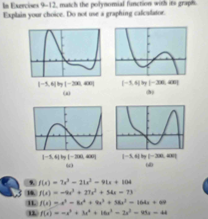 In Exercises 9-12, match the polynomial function with its graph
Explain your choice. Do not use a graphing calculator.
[-5,6] by [-200,400] [-5,6] by [-200,400]
(a) (b)
[-5,6] by [-200,400] [-5,6] by [-200,400]
(e) (d)
9. f(x)=7x^3-21x^2-91x+104
10. f(x)=-9x^3+27x^2+54x-73
1L f(x)=x^5-8x^4+9x^3+58x^2-164x+69
12. f(x)=-x^5+3x^4+16x^3-2x^2=95x=44