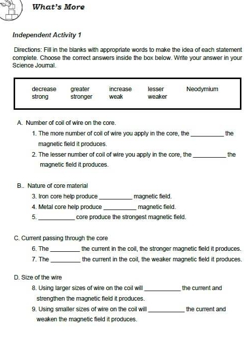 What’s More
Independent Activity 1
Directions: Fill in the blanks with appropriate words to make the idea of each statement
complete. Choose the correct answers inside the box below. Write your answer in your
Science Joumal.
decrease greater increase lesser Neodymium
strong stronger weak weaker
A. Number of coil of wire on the core.
1. The more number of coil of wire you apply in the core, the _the
magnetic field it produces.
2. The lesser number of coil of wire you apply in the core, the _the
magnetic field it produces.
B.. Nature of core material
3. Iron core help produce _magnetic field.
4. Metal core help produce_ magnetic field.
5._ core produce the strongest magnetic field.
C. Current passing through the core
6. The_ the current in the coil, the stronger magnetic field it produces.
7. The_ the current in the coil, the weaker magnetic field it produces.
D. Size of the wire
8. Using larger sizes of wire on the coil will _the current and
strengthen the magnetic field it produces.
9. Using smaller sizes of wire on the coil will _the current and
weaken the magnetic field it produces.