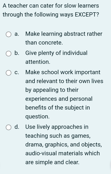 A teacher can cater for slow learners
through the following ways EXCEPT?
a. Make learning abstract rather
than concrete.
b. Give plenty of individual
attention.
c. Make school work important
and relevant to their own lives
by appealing to their
experiences and personal
benefits of the subject in
question.
d. Use lively approaches in
teaching such as games,
drama, graphics, and objects,
audio-visual materials which
are simple and clear.