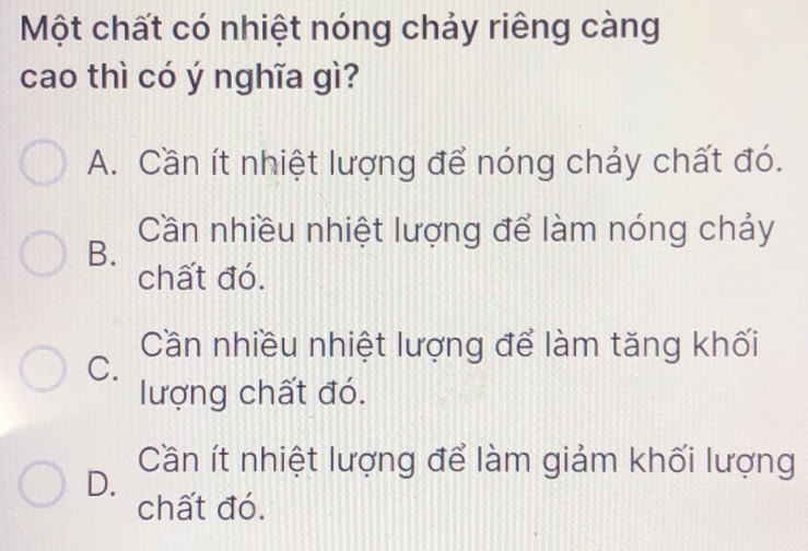 Một chất có nhiệt nóng chảy riêng càng
cao thì có ý nghĩa gì?
A. Cần ít nhiệt lượng để nóng chảy chất đó.
Cần nhiều nhiệt lượng để làm nóng chảy
B.
chất đó.
Cần nhiều nhiệt lượng để làm tăng khối
C.
lượng chất đó.
Cần ít nhiệt lượng để làm giảm khối lượng
D.
chất đó.