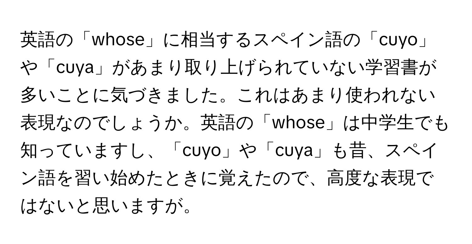 英語の「whose」に相当するスペイン語の「cuyo」や「cuya」があまり取り上げられていない学習書が多いことに気づきました。これはあまり使われない表現なのでしょうか。英語の「whose」は中学生でも知っていますし、「cuyo」や「cuya」も昔、スペイン語を習い始めたときに覚えたので、高度な表現ではないと思いますが。