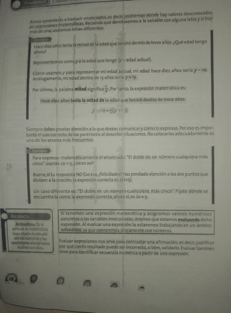 Pregresion
Ahora aprenderás a traducir enunciados, es decir, problemas donde hay valores desconocidos,
en expresiones matemáticas. Recuerda que denotaremos a la variable con alguna letra y si hay
más de una, usaremos letras diferentes.
Elemplo:
Hace diez años tenía la mitad de la edad que tendré dentro de trece años. ¿Qué edad tengo
ahora?
Representemos como y a la edad que tengo (y = edad actual).
Como usamos y para representar mi edad actual, mi edad hace diez años sería y-10.
Análogamente, mi edad dentro de 13 años sería y+13.
Por último, la palabra mitad significa  1/2  Por tanto, la expresión matemática es:
Hace diez años tenía la mitad de la edad que tendré dentro de trece años:
y-10= 1/2 (y+13)
Siempre debes prestar atención a lo que deseas comunicar y cómo lo expresas. Por eso es impor-
tante el uso correcto de los paréntesis al describir situaciones. No colocarlos adecuadamente es
uno de los errores más frecuentes.
Ejemplo:
Para expresar matemáticamente el enunciado: ''El doble de: un número cualquiera más
cinco'' usarias 2x+5 , ¿no es así?
Bueno, si tu respuesta NO fue esa, ¡felicidades! Has prestado atención a los dos puntos que
dividen a la oración; la expresión correcta es 2(x+5).
Un caso diferente es: 'El doble de un número cualquiera, más cinco''. Fijate dónde se
encuentra la coma, la expresión correcta, ahora si, es 2x/ 5.
Si tenemos una expresión matemática y asignamos valores numéricos
Recolecta concretos a las variables involucradas, diremos que estamos evaluando dicha
Aritmética. Es lo expresión. Al evaluar una expresión la estaremos trabajando en un ámbito
rama de la matemática aritmético, ya que operaremos únicamente con números.
suyo objeto de estudio
son los números y las
operaciones elementales Evaluar expresiones nos sirve para contrastar una afirmación, es decir, justificar
hechas con ellos. por qué cierto resultado puede ser incorrecto, o bien, validarlo. Evaluar también
sirve para identificar secuencia numérica a partir de una expresión.
118 Pr