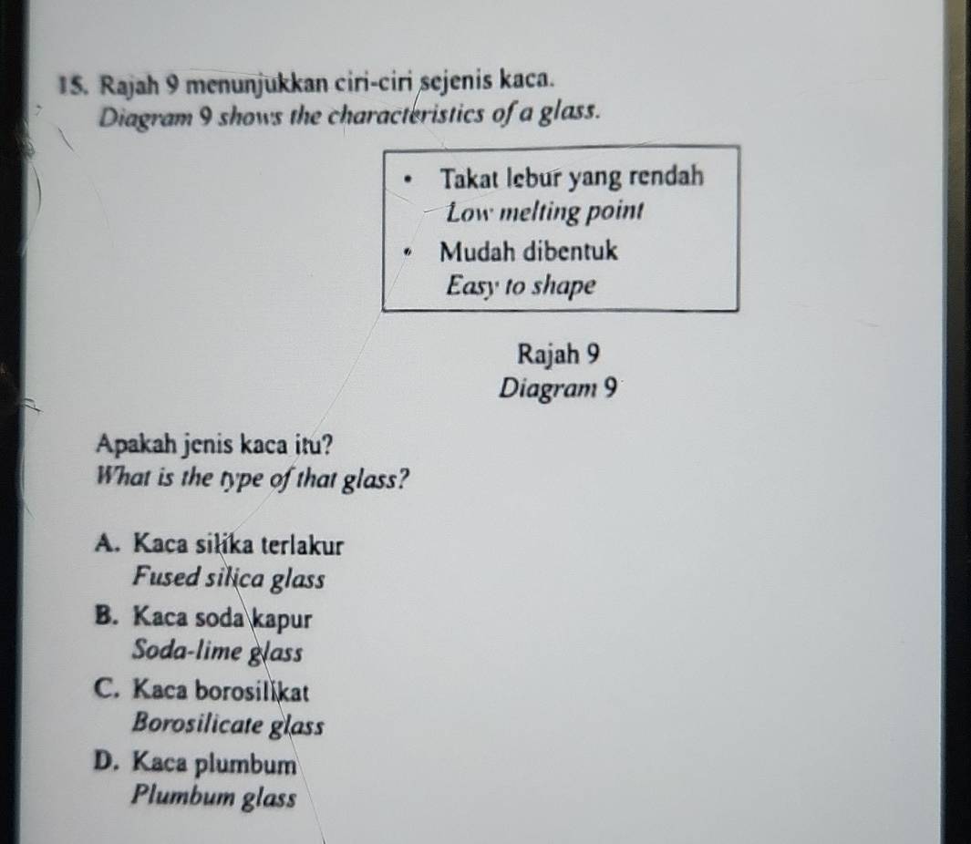 Rajah 9 menunjukkan ciri-ciri sejenis kaca.
Diagram 9 shows the characteristics of a glass.
Takat lebur yang rendah
Low melting point
Mudah dibentuk
Easy to shape
Rajah 9
Diagram 9
Apakah jenis kaca itu?
What is the type of that glass?
A. Kaca silika terlakur
Fused silica glass
B. Kaca soda kapur
Soda-lime glass
C. Kaca borosilikat
Borosilicate glass
D. Kaca plumbum
Plumbum glass