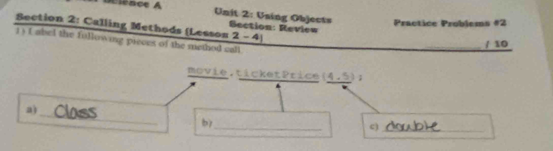 Uning Objects 
Practice Problems #2 
Section 2: Calling Methods (Lesson Section: Review 
2-4| 
1) ( abel the fullowing pieces of the method call 
/ 10 
mov Le.ticketPrice (4,5); 
_ 
a) 
bì_ 
c)_