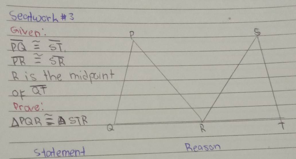 Seatwork #3 
Given:
overline PQ≌ overline ST
overline PR≌ overline SR
R is the midpoint 
or overline QT
Prove:
△ PQR≌ △ STR
statement 
Beason