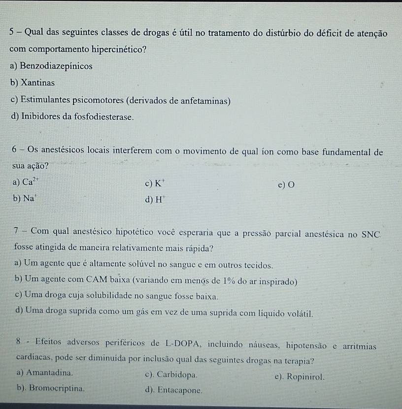 Qual das seguintes classes de drogas é útil no tratamento do distúrbio do déficit de atenção
com comportamento hipercinético?
a) Benzodiazepínicos
b) Xantinas
c) Estimulantes psicomotores (derivados de anfetaminas)
d) Inibidores da fosfodiesterase.
6 - Os anestésicos locais interferem com o movimento de qual íon como base fundamental de
sua ação?
a) Ca^(2+) c) K^+ e) O
b) Na^+ d) H^+
7 - Com qual anestésico hipotético você esperaria que a pressão parcial anestésica no SNC
fosse atingida de maneira relativamente mais rápida?
a) Um agente que é altamente solúvel no sangue e em outros tecidos.
b) Um agente com CAM baixa (variando em menos de 1% do ar inspirado)
c) Uma droga cuja solubilidade no sangue fosse baixa.
d) Uma droga suprida como um gás em vez de uma suprida com líquido volátil.
8 - Efeitos adversos periféricos de L-DOPA, incluindo náuseas, hipotensão e arritmias
cardiacas, pode ser diminuída por inclusão qual das seguintes drogas na terapia?
a) Amantadina. c). Carbidopa. e). Ropinirol.
b). Bromocriptina. d). Entacapone.