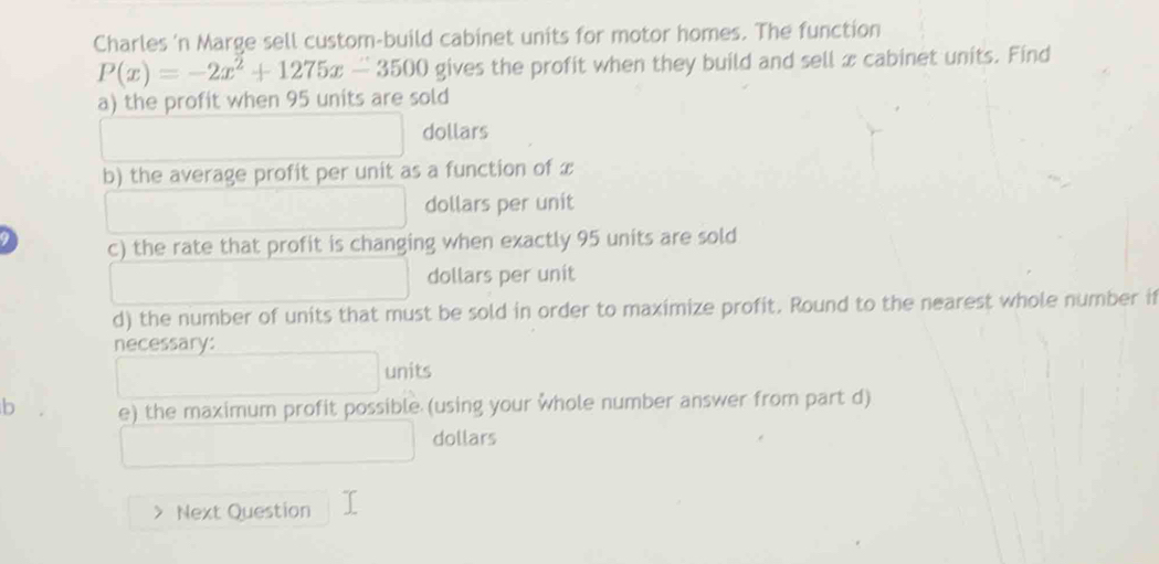 Charles 'n Marge sell custom-build cabinet units for motor homes. The function
P(x)=-2x^2+1275x-3500 gives the profit when they build and sell x cabinet units. Find 
a) the profit when 95 units are sold
□  dollars 
b) the average profit per unit as a function of x
dollars per unit 
c) the rate that profit is changing when exactly 95 units are sold
(-3=∠ 4 □  dollars per unit 
d) the number of units that must be sold in order to maximize profit. Round to the nearest whole number if 
necessary:
□ units 
b e) the maximum profit possible (using your whole number answer from part d) 
□  
dollars 
Next Question