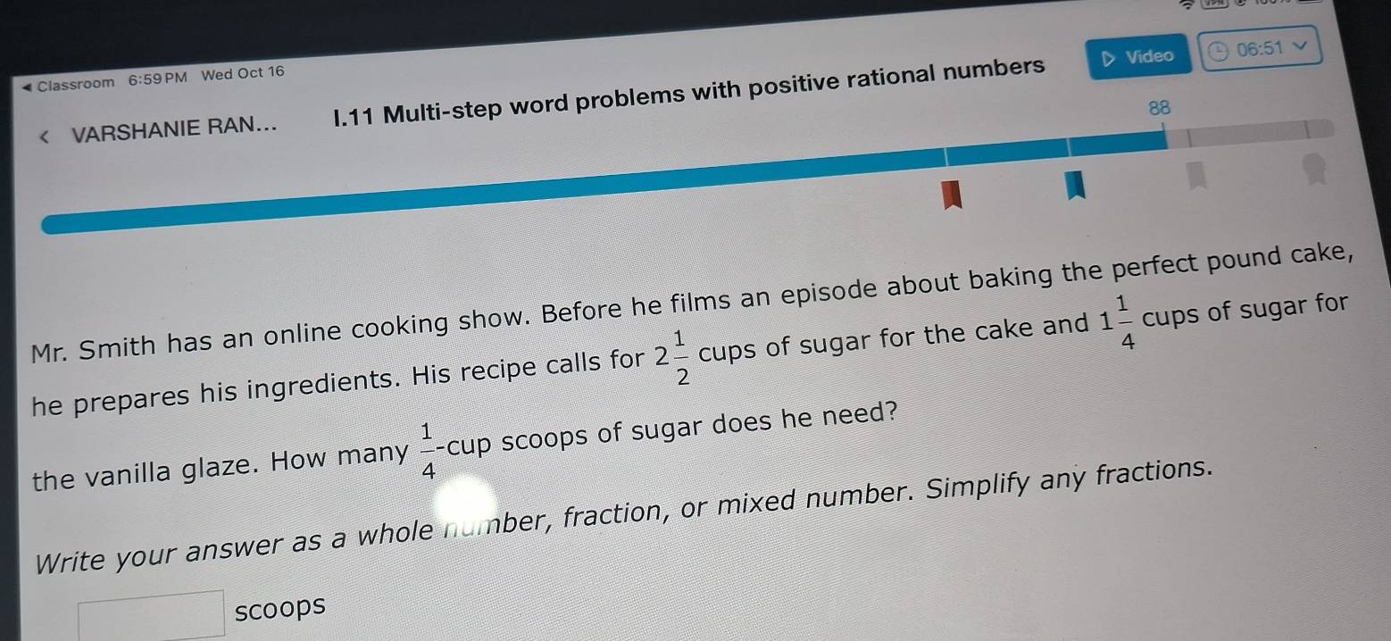 Classroom 6:59PN M Wed Oct 16 
< VARSHANIE RAN... I.11 Multi-step word problems with positive rational numbers 
▷> Video 06:51 
88 
Mr. Smith has an online cooking show. Before he films an episode about baking the perfect pound cake, 
he prepares his ingredients. His recipe calls for 2 1/2 cups of sugar for the cake and 1 1/4 cups of sugar for 
the vanilla glaze. How many  1/4 -cup scoops of sugar does he need? 
Write your answer as a whole number, fraction, or mixed number. Simplify any fractions. 
□ scoops