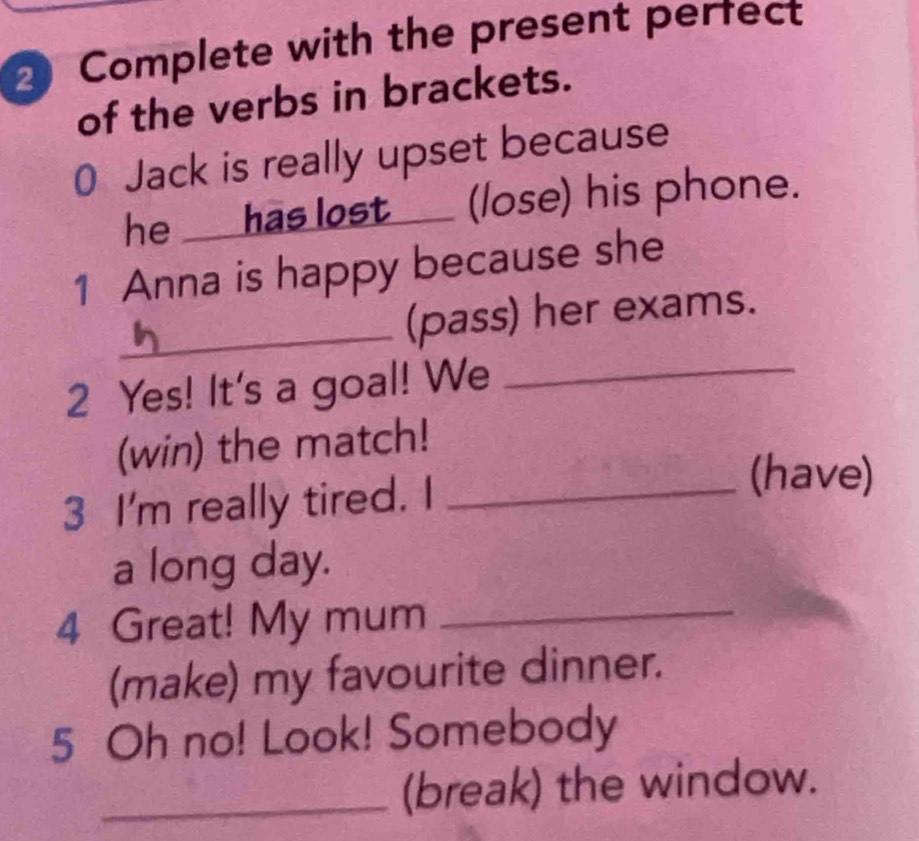 Complete with the present pertect 
of the verbs in brackets. 
0 Jack is really upset because 
he ___ has lost ___ (lose) his phone. 
1 Anna is happy because she 
_ 
_(pass) her exams. 
2 Yes! It's a goal! We 
(win) the match! 
3 I'm really tired. I_ 
(have) 
a long day. 
4 Great! My mum_ 
(make) my favourite dinner. 
5 Oh no! Look! Somebody 
_(break) the window.