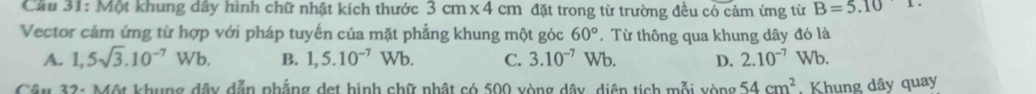 Cầu 31: Một khung dây hình chữ nhật kích thước 3cm* 4cm đặt trong từ trường đều có cảm ứng từ B=5.10
Vector cảm ứng từ hợp với pháp tuyến của mặt phẳng khung một góc 60°. Từ thông qua khung dây đó là
A. 1,5sqrt(3).10^(-7)Wb. B. 1,5.10^(-7)Wb. C. 3.10^(-7) Wb. D. 2.10^(-7)Wb. 
Câu 32: Một khung dây dẫn phẳng det hình chữ nhật có 500 vòng dây, diện tích mỗi vòng 54cm^2 Khung dây quay