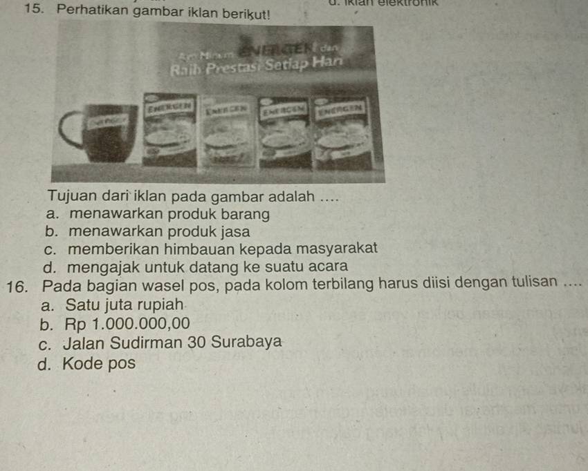 Iklan elektronik
15. Perhatikan gambar iklan berikut!
Tujuan dari iklan pada gambar adalah ....
a. menawarkan produk barang
b. menawarkan produk jasa
c. memberikan himbauan kepada masyarakat
d. mengajak untuk datang ke suatu acara
16. Pada bagian wasel pos, pada kolom terbilang harus diisi dengan tulisan ....
a. Satu juta rupiah
b. Rp 1.000.000,00
c. Jalan Sudirman 30 Surabaya
d. Kode pos