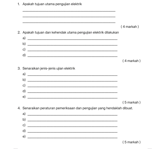 Apakah tujuan utama pengujian elektrik 
_ 
_ 
_ 
( 4 markah ) 
2. Apakah tujuan dan kehendak utama pengujian elektrik dilakukan 
a)_ 
b)_ 
c)_ 
d)_ 
( 4 markah ) 
3. Senaraikan jenis-jenis ujian elektrik 
a)_ 
b)_ 
c)_ 
d)_ 
e)_ 
( 5 markah ) 
4. Senaraikan peraturan pemeriksaan dan pengujian yang hendaklah dibuat. 
a)_ 
b)_ 
c)_ 
d)_ 
e)_ 
( 5 markah )