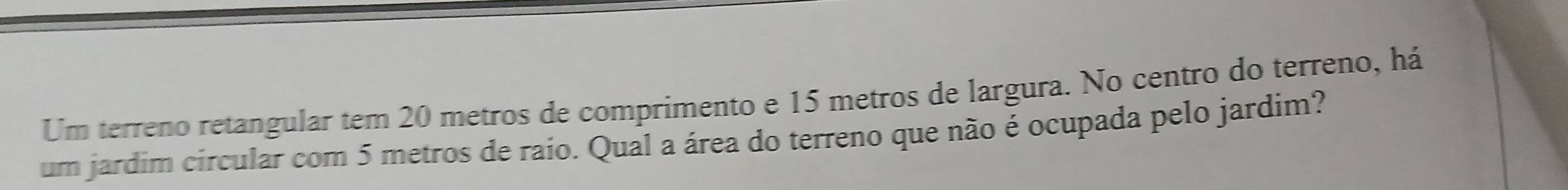 Um terreno retangular tem 20 metros de comprimento e 15 metros de largura. No centro do terreno, há 
um jardim circular com 5 metros de raio. Qual a área do terreno que não é ocupada pelo jardim?