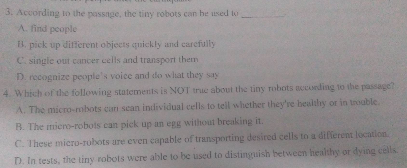 According to the passage, the tiny robots can be used to_
.
A. find people
B. pick up different objects quickly and carefully
C. single out cancer cells and transport them
D. recognize people’s voice and do what they say
4. Which of the following statements is NOT true about the tiny robots according to the passage?
A. The micro-robots can scan individual cells to tell whether they're healthy or in trouble.
B. The micro-robots can pick up an egg without breaking it.
C. These micro-robots are even capable of transporting desired cells to a different location.
D. In tests, the tiny robots were able to be used to distinguish between healthy or dying cells.