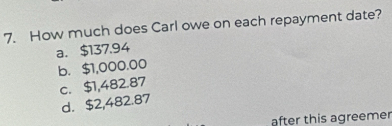 How much does Carl owe on each repayment date?
a. $137.94
b. $1,000.00
c. $1,482.87
d. $2,482.87
after this agreemer