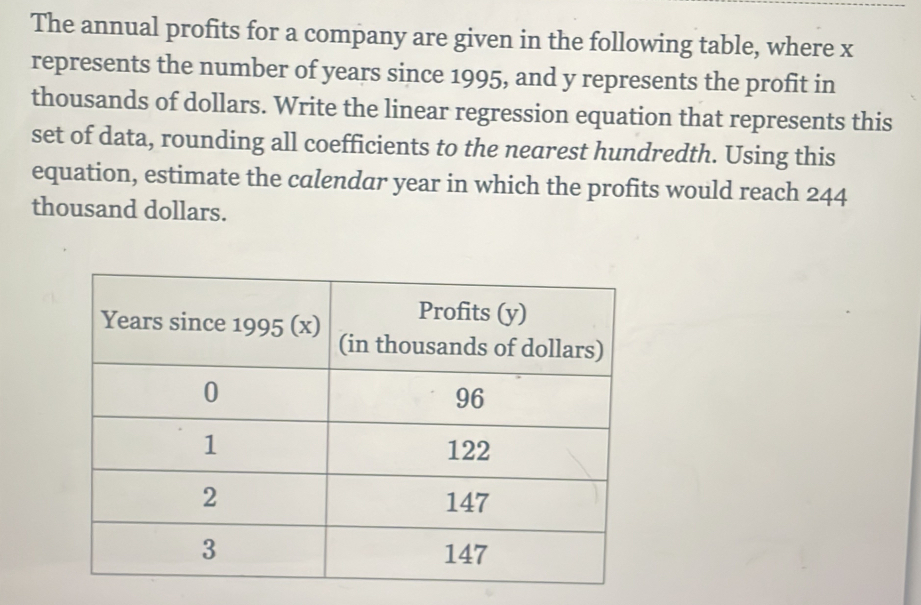 The annual profits for a company are given in the following table, where x
represents the number of years since 1995, and y represents the profit in 
thousands of dollars. Write the linear regression equation that represents this 
set of data, rounding all coefficients to the nearest hundredth. Using this 
equation, estimate the calendar year in which the profits would reach 244
thousand dollars.