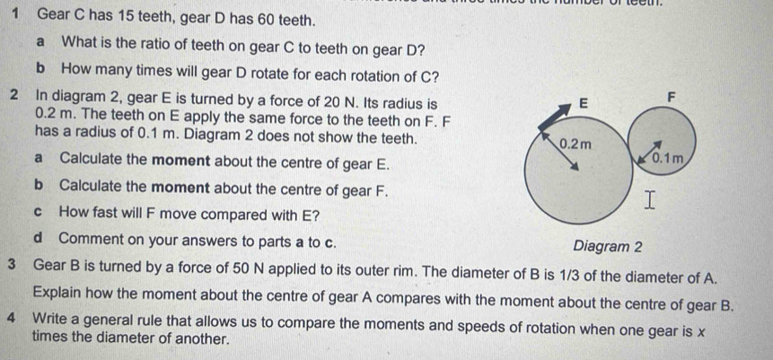 Gear C has 15 teeth, gear D has 60 teeth. 
a What is the ratio of teeth on gear C to teeth on gear D? 
b How many times will gear D rotate for each rotation of C? 
2 In diagram 2, gear E is turned by a force of 20 N. Its radius is
0.2 m. The teeth on E apply the same force to the teeth on F. F
has a radius of 0.1 m. Diagram 2 does not show the teeth. 
a Calculate the moment about the centre of gear E. 
b Calculate the moment about the centre of gear F. 
c How fast will F move compared with E? 
d Comment on your answers to parts a to c. Diagram 2 
3 Gear B is turned by a force of 50 N applied to its outer rim. The diameter of B is 1/3 of the diameter of A. 
Explain how the moment about the centre of gear A compares with the moment about the centre of gear B. 
4 Write a general rule that allows us to compare the moments and speeds of rotation when one gear is x
times the diameter of another.