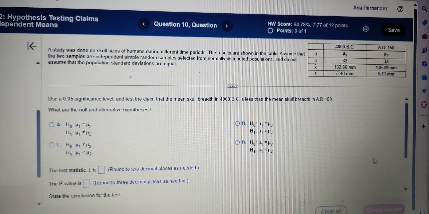 Ana Hernandez Q
2: Hypothesis Testing Claims
lependent Means Question 10, Question IW Score: 64.78%, 7.77 of 12 points
Points: 0 of 1
Save
A study was done on skull sizes of humans during different time periods. The results are shown in the table. Assume t
the two samples are independent simple random samples selected from normally distributed populations, and do not
assume that the population standard deviations are equal. 6
Use a 0.05 significance level, and test the claim that the mean skull breadth in 4000 B.C is less than the mean skull breadth in A[ 150. a
What are the null and alternative hypotheses?
B.
A. H_0:mu _1=mu _2 H_0:mu _1=mu _2 +
H_1:mu _1!= mu _2
H_1:mu _1>mu _2
C. H_0:mu _1!= mu _2
D. H_0:mu _1=mu _2
H_1:mu _1
H_1:mu _1
The test statistic, t, is □ (Round to two decimal places as needed.)
The P-value is □ . (Round to three decimal places as needed.)
State the conclusion for the test
Clear all Check answer