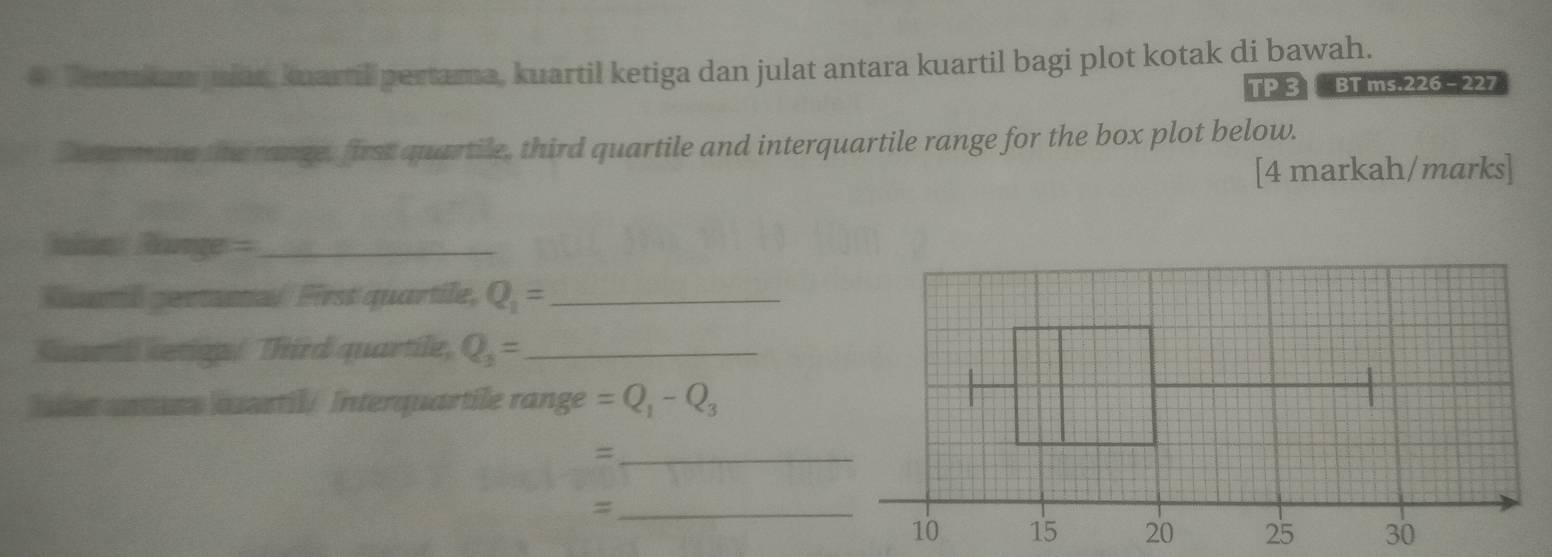 Terakan julan kuartil pertama, kuartil ketiga dan julat antara kuartil bagi plot kotak di bawah. 
TP3C BT ms.226 - 227 
Determine the range, first quartile, third quartile and interquartile range for the box plot below. 
[4 markah/marks] 
Rn Range =_ 
Qantl geranal First quartile, Q_1= _ 
Suarth ketigp/ Third quartile, Q_3= _ 
has anars aartil/ Interquartile range =Q_1-Q_3
_= 
_=