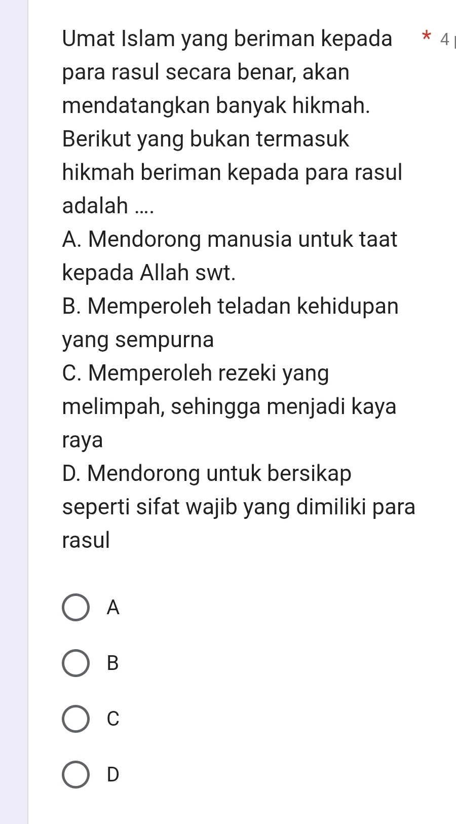 Umat Islam yang beriman kepada * 4
para rasul secara benar, akan
mendatangkan banyak hikmah.
Berikut yang bukan termasuk
hikmah beriman kepada para rasul
adalah ....
A. Mendorong manusia untuk taat
kepada Allah swt.
B. Memperoleh teladan kehidupan
yang sempurna
C. Memperoleh rezeki yang
melimpah, sehingga menjadi kaya
raya
D. Mendorong untuk bersikap
seperti sifat wajib yang dimiliki para
rasul
A
B
C
D